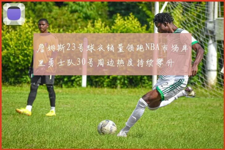 詹姆斯23号球衣销量领跑NBA市场库里勇士队30号周边热度持续攀升