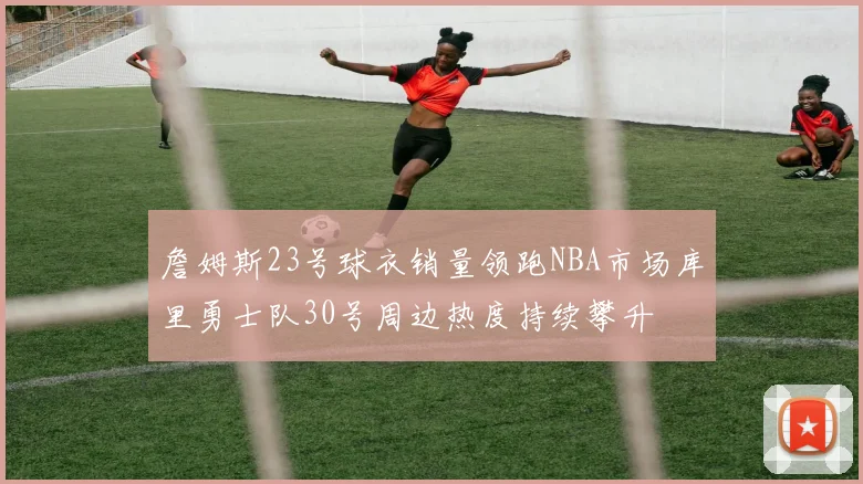 詹姆斯23号球衣销量领跑NBA市场库里勇士队30号周边热度持续攀升