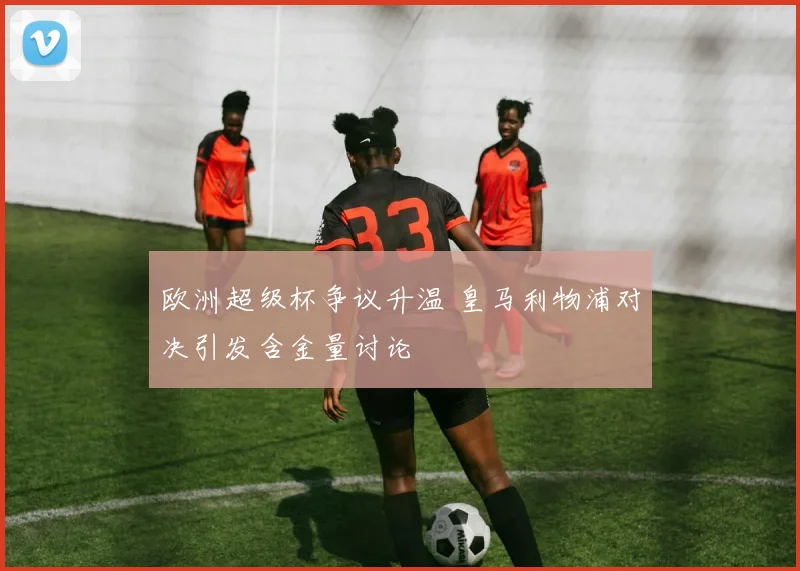 欧洲超级杯争议升温 皇马利物浦对决引发含金量讨论