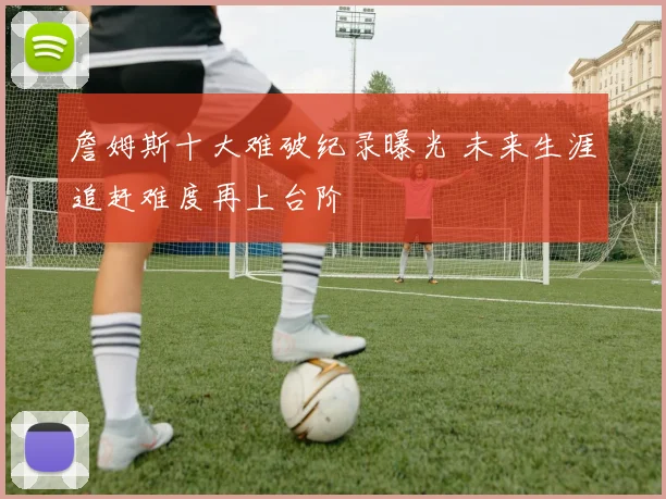詹姆斯十大难破纪录曝光 未来生涯追赶难度再上台阶