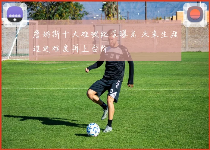詹姆斯十大难破纪录曝光 未来生涯追赶难度再上台阶