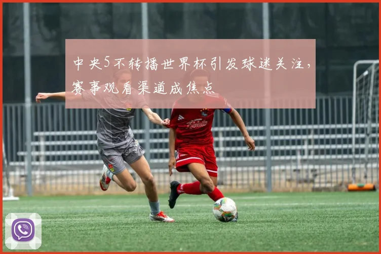 中央5不转播世界杯引发球迷关注,赛事观看渠道成焦点