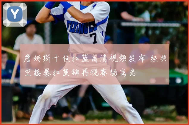 詹姆斯十佳扣篮高清视频发布 经典空接暴扣集锦再现赛场高光