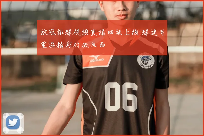 欧冠排球视频直播回放上线 球迷可重温精彩对决画面