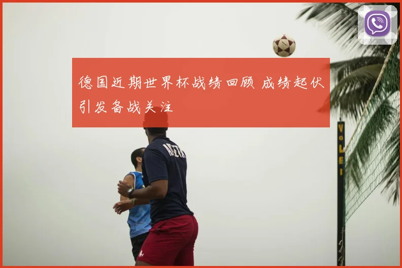 德国近期世界杯战绩回顾 成绩起伏引发备战关注