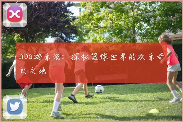 nba游乐场：探秘篮球世界的欢乐奇幻之地