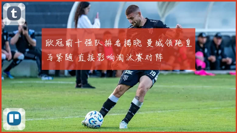 欧冠前十强队排名揭晓 曼城领跑皇马紧随 直接影响淘汰赛对阵