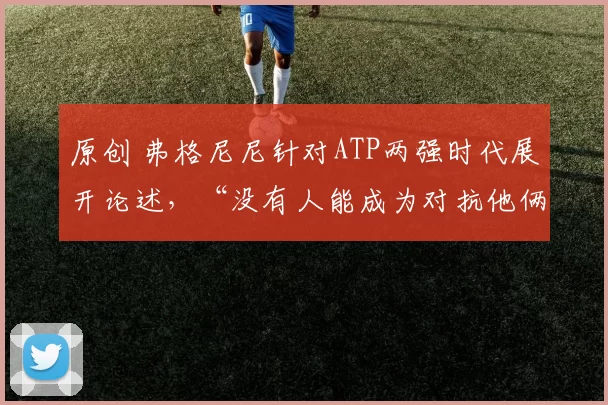 原创 弗格尼尼针对ATP两强时代展开论述,“没有人能成为对抗他俩的第三人”