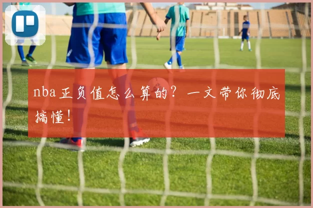 nba正负值怎么算的?一文带你彻底搞懂!