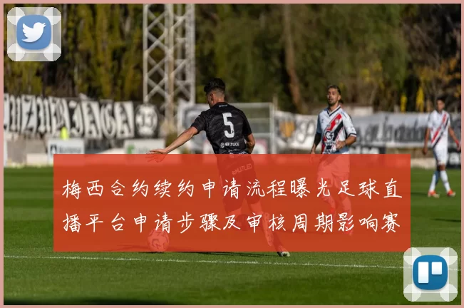 梅西合约续约申请流程曝光足球直播平台申请步骤及审核周期影响赛事观看