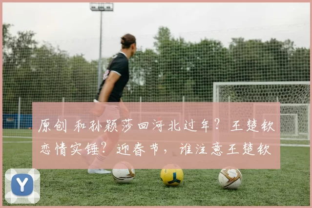 原创 和孙颖莎回河北过年？王楚钦恋情实锤？迎春节，谁注意王楚钦父母举动