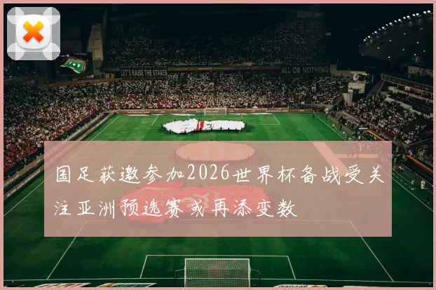 国足获邀参加2026世界杯备战受关注亚洲预选赛或再添变数