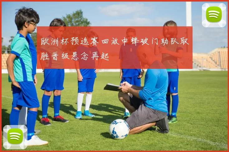 欧洲杯预选赛回放中锋破门助队取胜晋级悬念再起