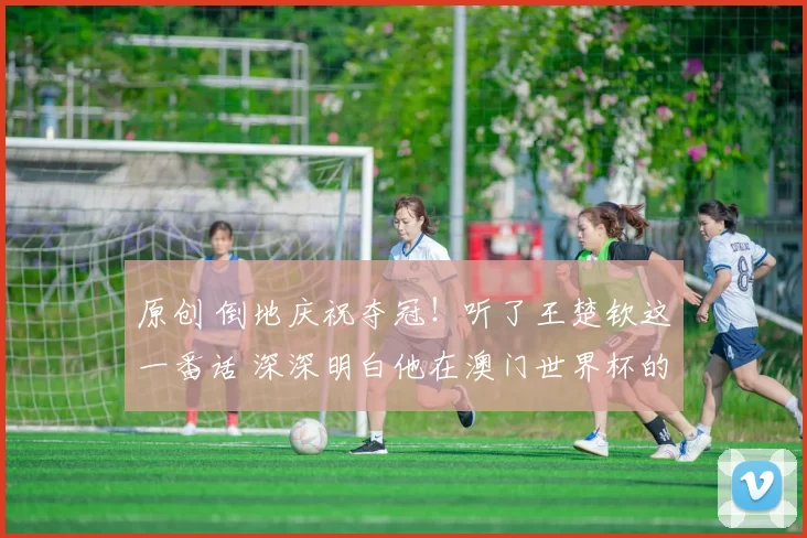 原创 倒地庆祝夺冠！听了王楚钦这一番话 深深明白他在澳门世界杯的不易