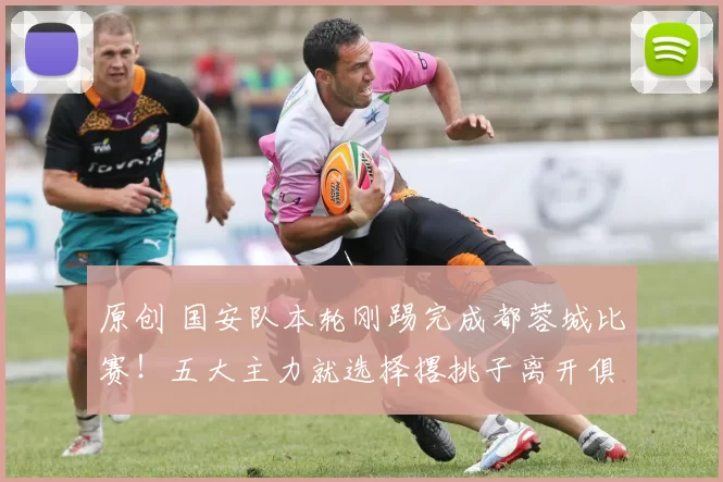 原创 国安队本轮刚踢完成都蓉城比赛！五大主力就选择撂挑子离开俱乐部，金靴中锋领衔