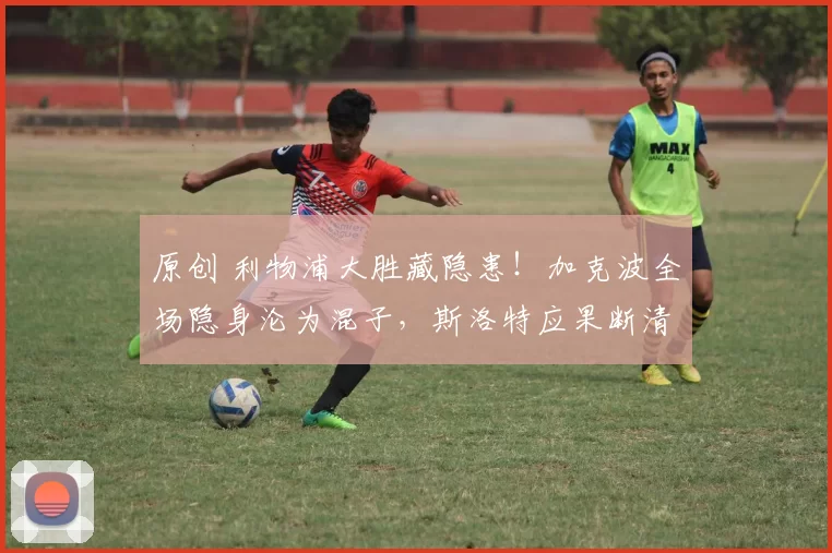 原创 利物浦大胜藏隐患！加克波全场隐身沦为混子，斯洛特应果断清洗！