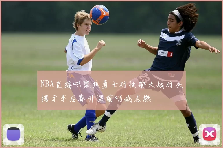 NBA直播吧聚焦勇士对快船大战对决揭示季后赛升温前哨战点燃