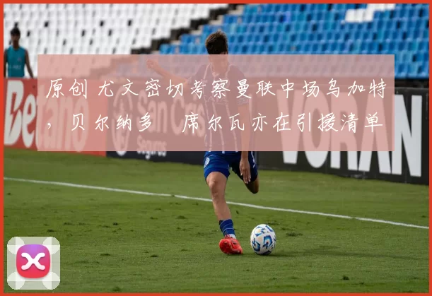 原创 尤文密切考察曼联中场乌加特，贝尔纳多・席尔瓦亦在引援清单