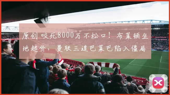 原创 咬死8000万不松口！布莱顿坐地起价，曼联三追巴莱巴陷入僵局！