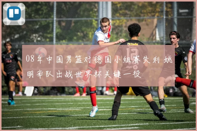 08年中国男篮对德国小组赛失利 姚明率队出战世界杯关键一役