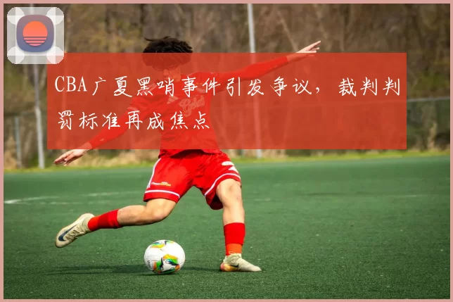 CBA广夏黑哨事件引发争议,裁判判罚标准再成焦点