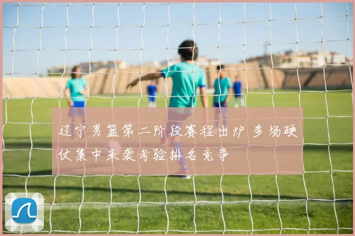 辽宁男篮第二阶段赛程出炉 多场硬仗集中来袭考验排名竞争