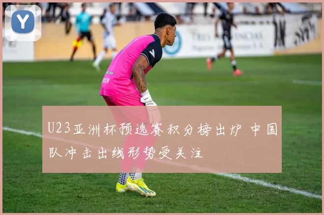 U23亚洲杯预选赛积分榜出炉 中国队冲击出线形势受关注