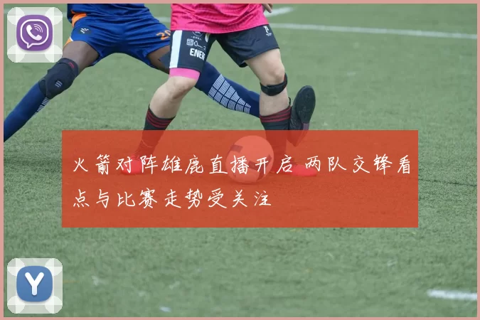 火箭对阵雄鹿直播开启 两队交锋看点与比赛走势受关注