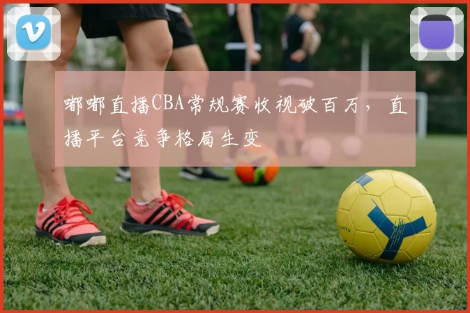 嘟嘟直播CBA常规赛收视破百万，直播平台竞争格局生变