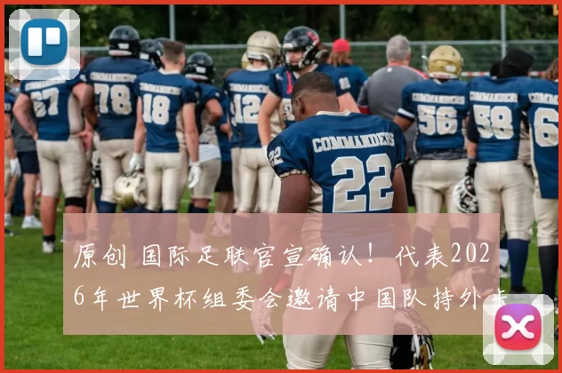 原创 国际足联官宣确认！代表2026年世界杯组委会邀请中国队持外卡来美加墨，值得期待