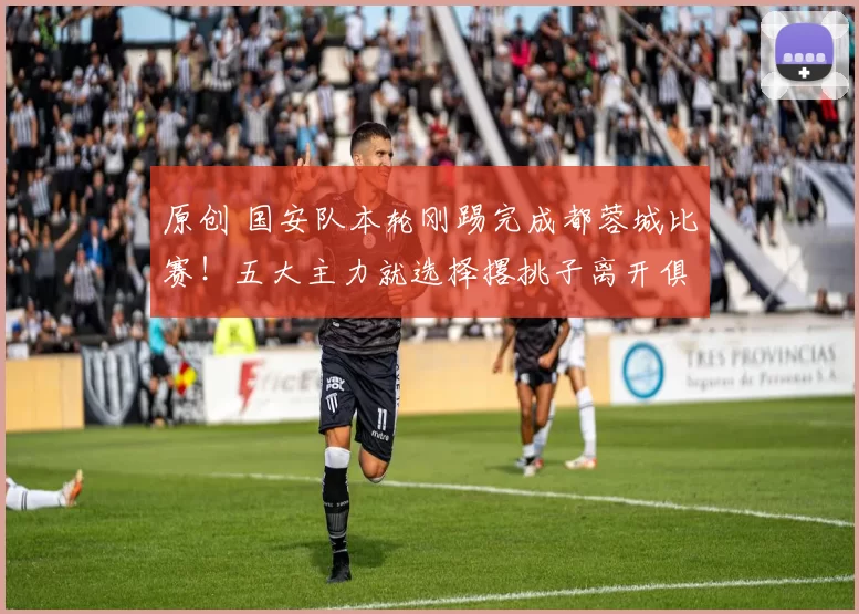 原创 国安队本轮刚踢完成都蓉城比赛！五大主力就选择撂挑子离开俱乐部，金靴中锋领衔