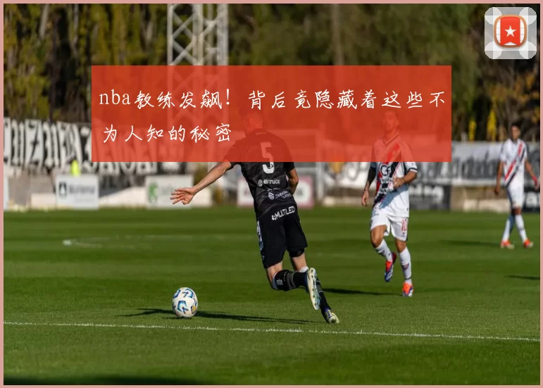nba教练发飙!背后竟隐藏着这些不为人知的秘密