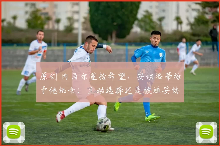 原创 内马尔重拾希望,安切洛蒂给予他机会:主动选择还是被迫妥协?