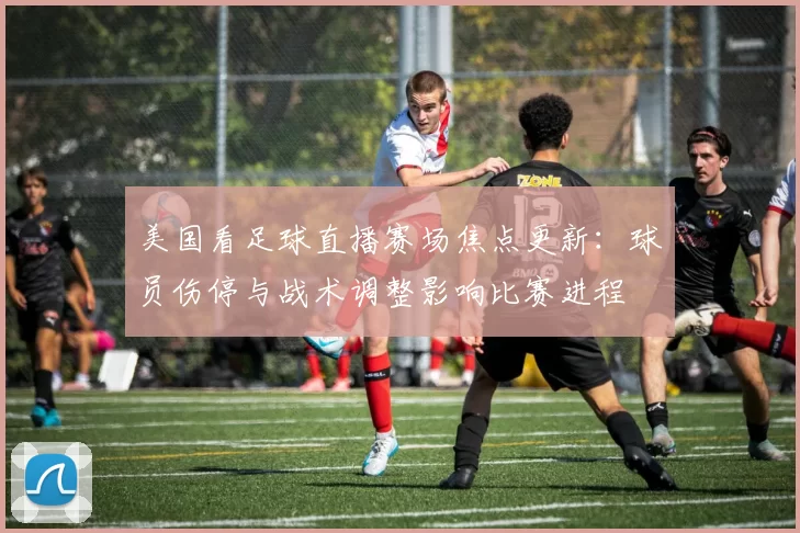美国看足球直播赛场焦点更新：球员伤停与战术调整影响比赛进程