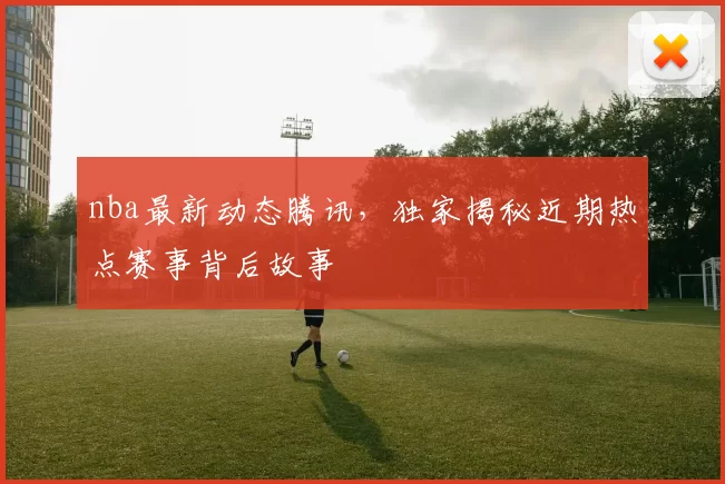 nba最新动态腾讯,独家揭秘近期热点赛事背后故事