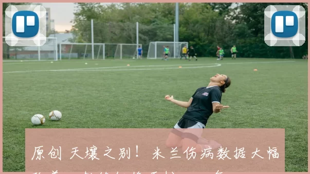 原创 天壤之别！米兰伤病数据大幅改善，教练组终于松一口气