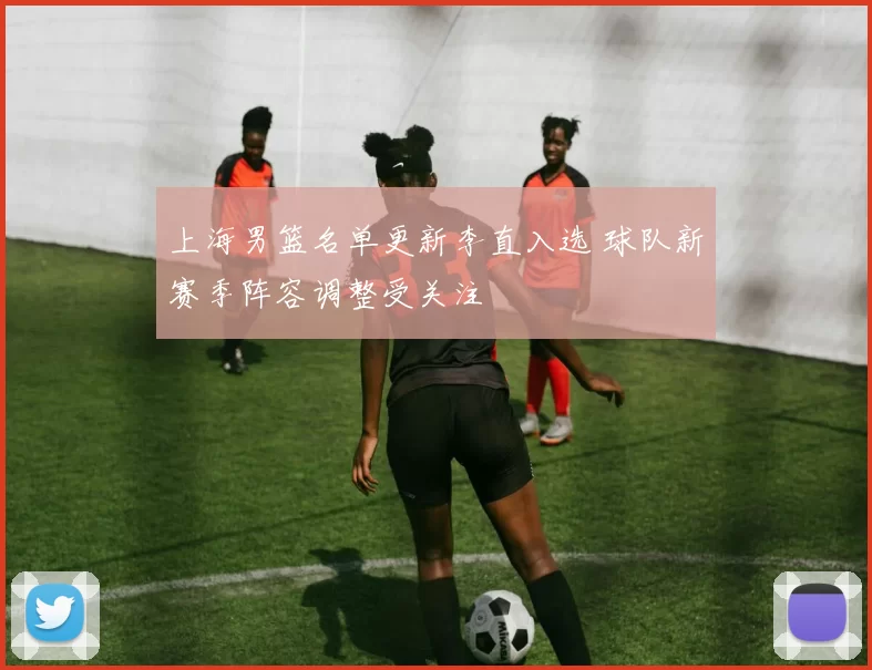 上海男篮名单更新李直入选 球队新赛季阵容调整受关注