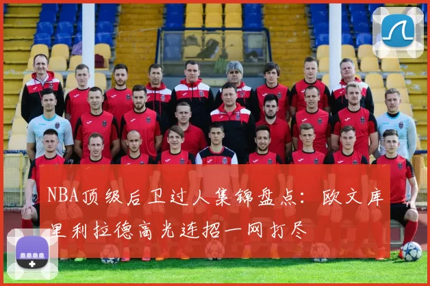 NBA顶级后卫过人集锦盘点：欧文库里利拉德高光连招一网打尽