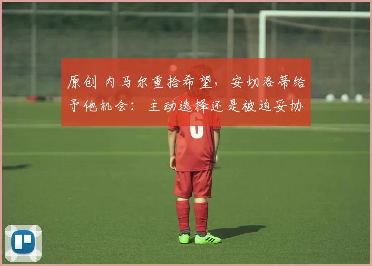 原创 内马尔重拾希望,安切洛蒂给予他机会:主动选择还是被迫妥协?