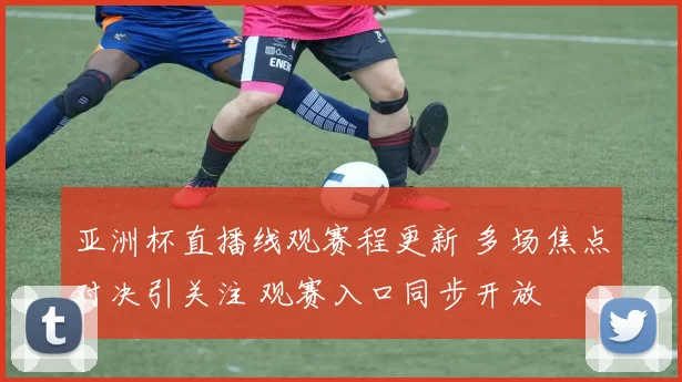 亚洲杯直播线观赛程更新 多场焦点对决引关注 观赛入口同步开放
