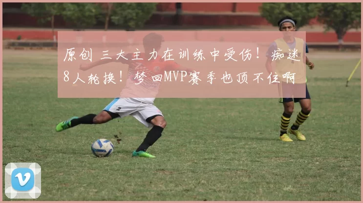 原创 三大主力在训练中受伤！痴迷8人轮换！梦回MVP赛季也顶不住啊……