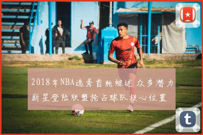 2018年NBA选秀首轮综述 众多潜力新星登陆联盟抢占球队核心位置