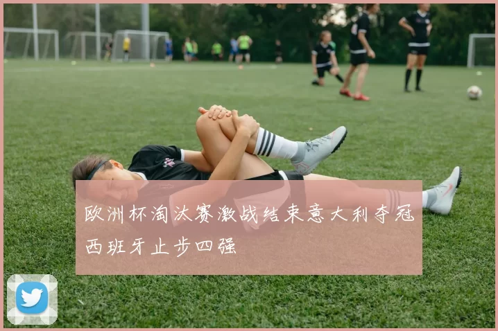 欧洲杯淘汰赛激战结束意大利夺冠西班牙止步四强