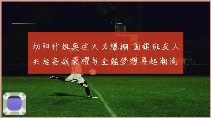 切阳什姐奥运火力爆棚 国旗班友人共话备战荣耀与全能梦想再起潮流