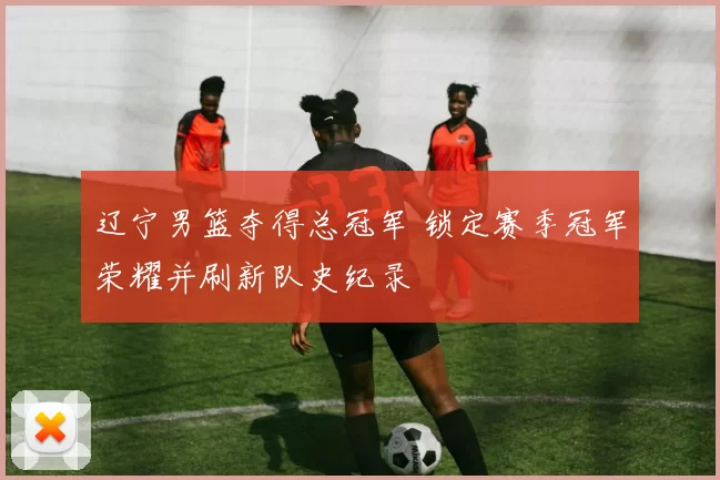 辽宁男篮夺得总冠军 锁定赛季冠军荣耀并刷新队史纪录