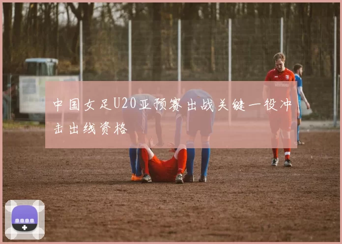 中国女足U20亚预赛出战关键一役冲击出线资格