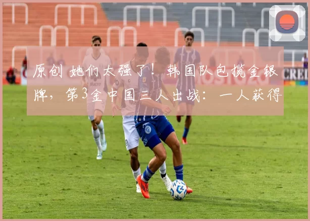 原创 她们太强了!韩国队包揽金银牌,第3金中国三人出战:一人获得第4