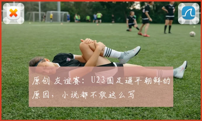 原创 友谊赛：U23国足逼平朝鲜的原因，小说都不敢这么写