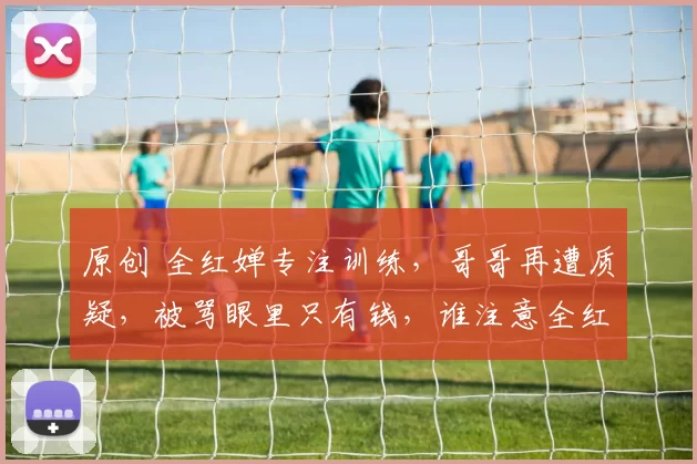 原创 全红婵专注训练，哥哥再遭质疑，被骂眼里只有钱，谁注意全红婵的回应