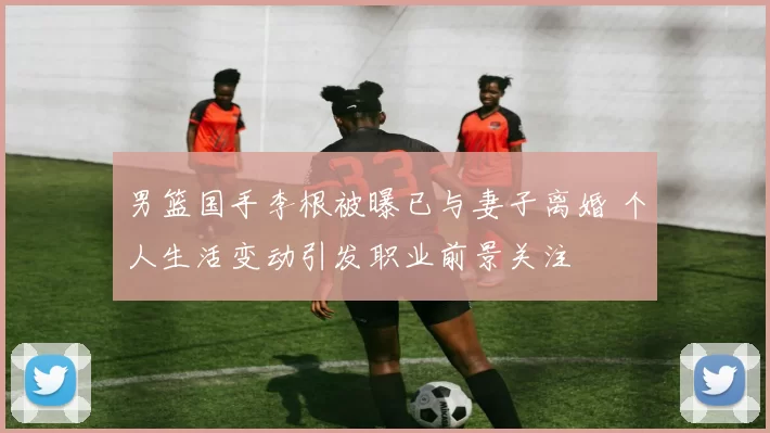 男篮国手李根被曝已与妻子离婚 个人生活变动引发职业前景关注